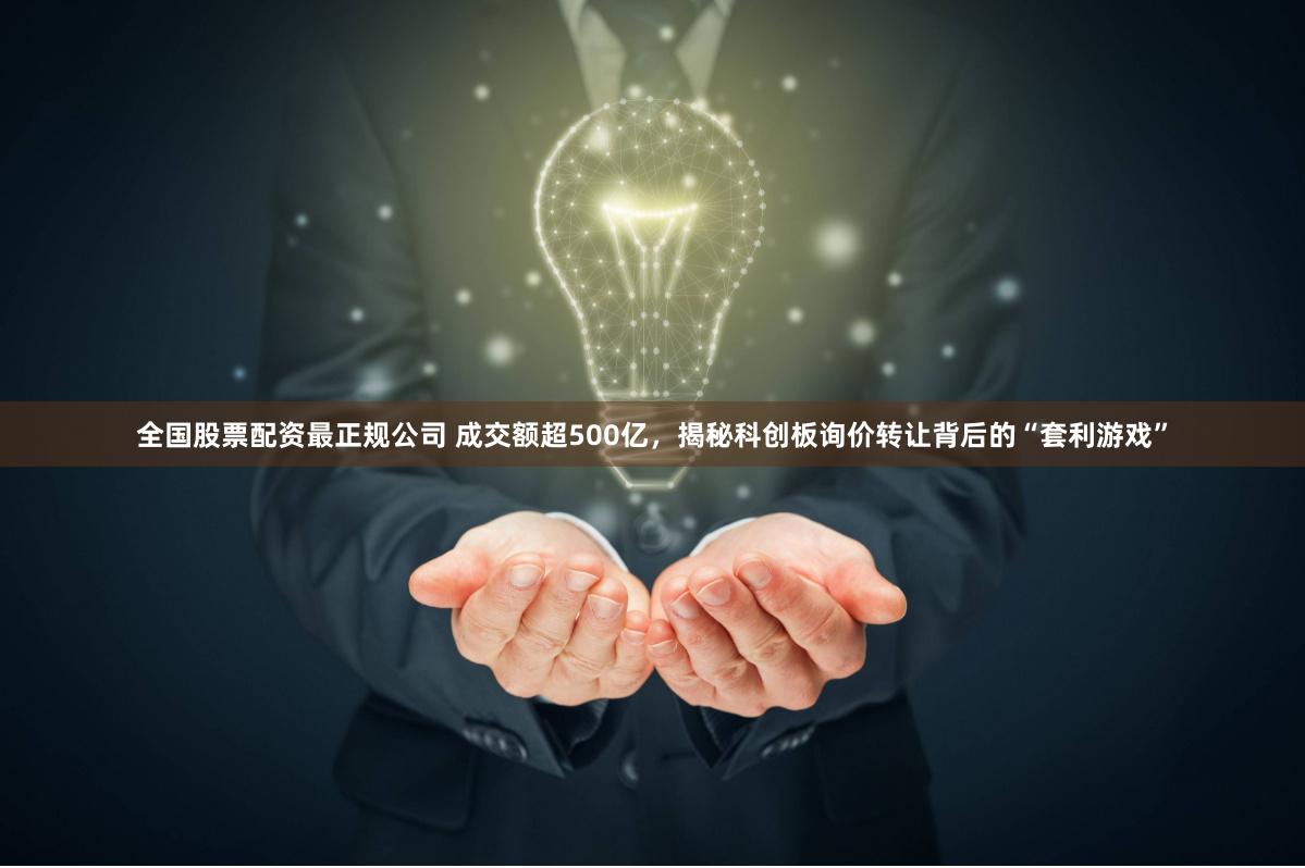 全国股票配资最正规公司 成交额超500亿，揭秘科创板询价转让背后的“套利游戏”