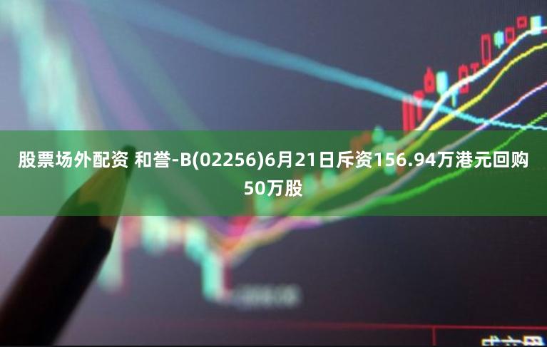 股票场外配资 和誉-B(02256)6月21日斥资156.94万港元回购50万股