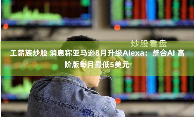 工薪族炒股 消息称亚马逊8月升级Alexa：整合AI 高阶版每月最低5美元