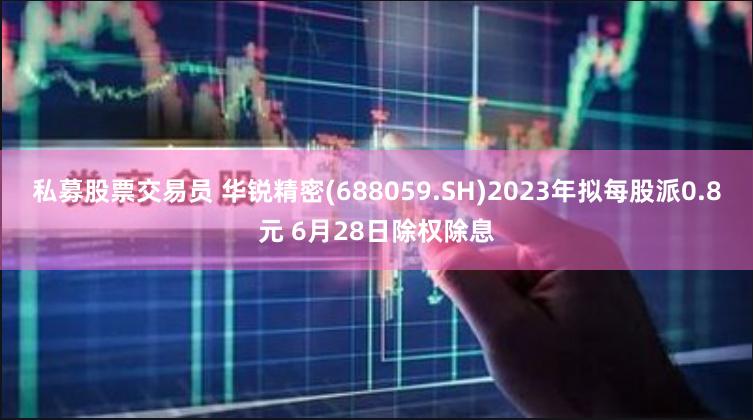 私募股票交易员 华锐精密(688059.SH)2023年拟每股派0.8元 6月28日除权除息