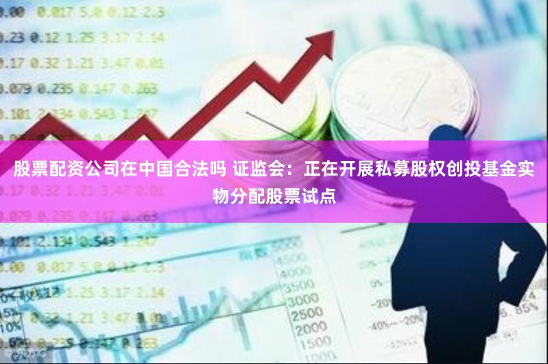 股票配资公司在中国合法吗 证监会：正在开展私募股权创投基金实物分配股票试点