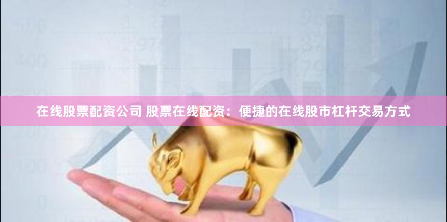 在线股票配资公司 股票在线配资：便捷的在线股市杠杆交易方式