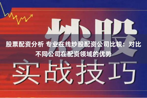 股票配资分析 专业在线炒股配资公司比较：对比不同公司在配资领域的优势