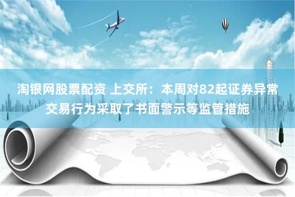 淘银网股票配资 上交所：本周对82起证券异常交易行为采取了书面警示等监管措施