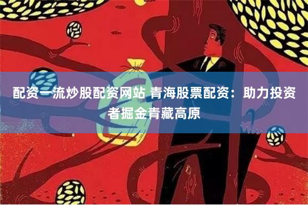 配资一流炒股配资网站 青海股票配资：助力投资者掘金青藏高原