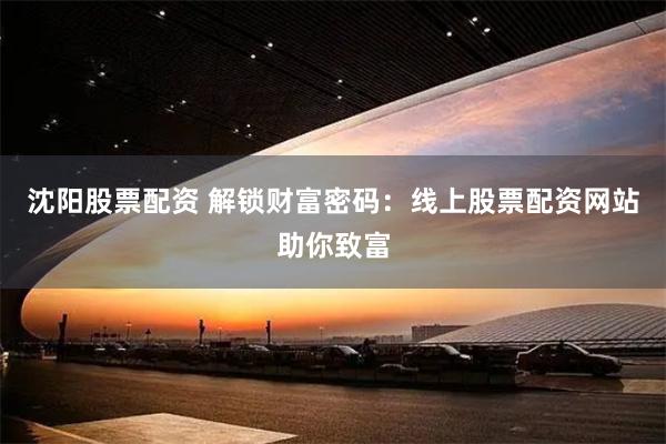 沈阳股票配资 解锁财富密码：线上股票配资网站助你致富