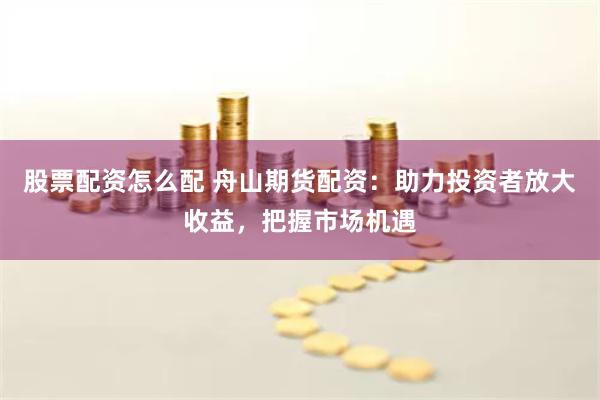 股票配资怎么配 舟山期货配资：助力投资者放大收益，把握市场机