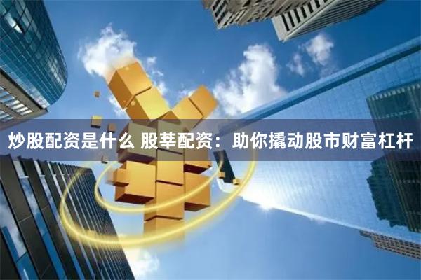炒股配资是什么 股莘配资：助你撬动股市财富杠杆