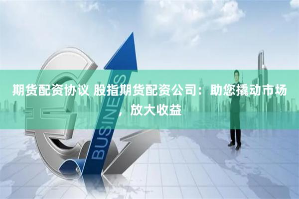 期货配资协议 股指期货配资公司：助您撬动市场，放大收益
