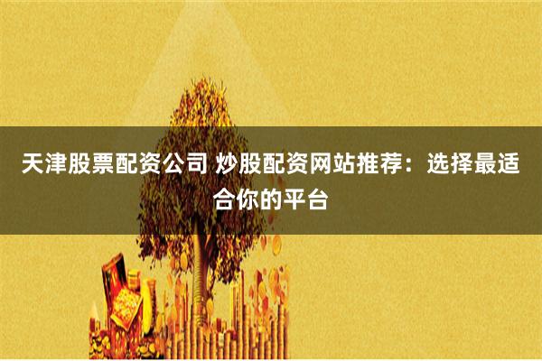 天津股票配资公司 炒股配资网站推荐：选择最适合你的平台