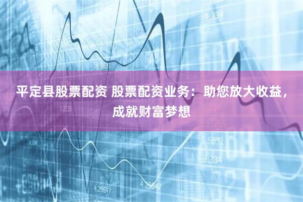 平定县股票配资 股票配资业务：助您放大收益，成就财富梦想