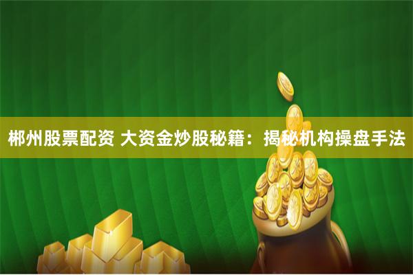 郴州股票配资 大资金炒股秘籍：揭秘机构操盘手法