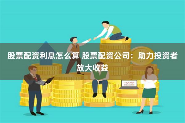 股票配资利息怎么算 股票配资公司：助力投资者放大收益