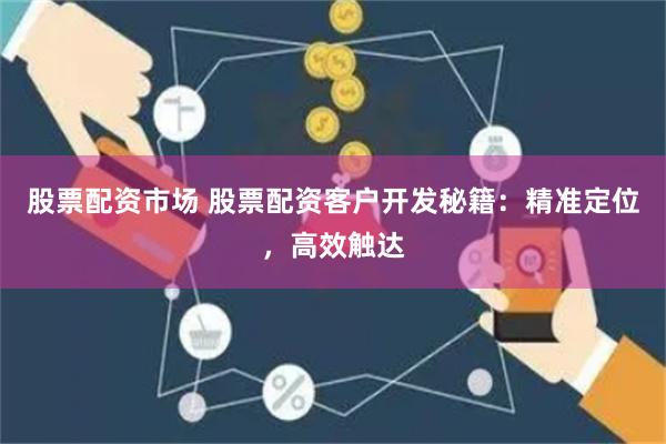 股票配资市场 股票配资客户开发秘籍：精准定位，高效触达