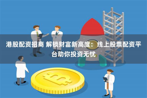 港股配资招商 解锁财富新高度：线上股票配资平台助你投资无忧