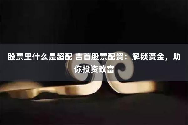 股票里什么是超配 吉首股票配资：解锁资金，助你投资致富