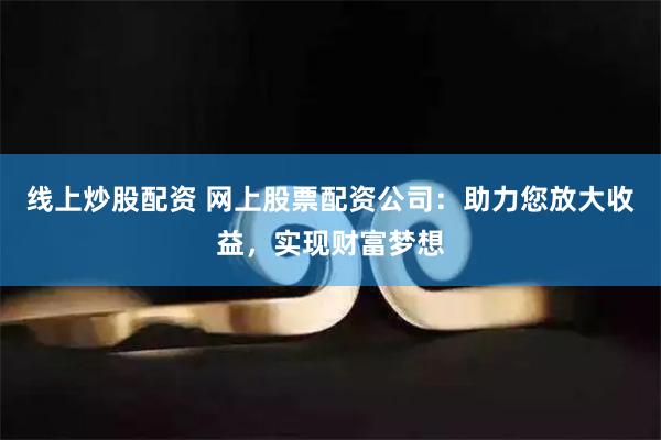 线上炒股配资 网上股票配资公司：助力您放大收益，实现财富梦想