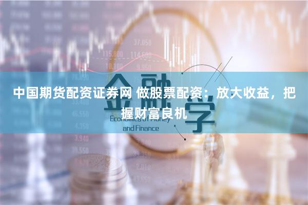 中国期货配资证券网 做股票配资：放大收益，把握财富良机