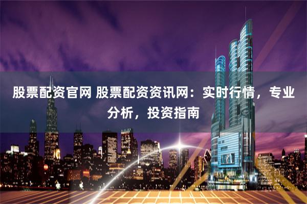 股票配资官网 股票配资资讯网：实时行情，专业分析，投资指南