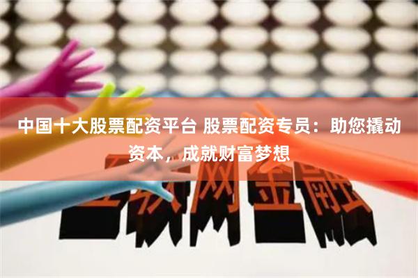 中国十大股票配资平台 股票配资专员：助您撬动资本，成就财富梦