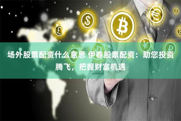 场外股票配资什么意思 伊春股票配资：助您投资腾飞，把握财富机