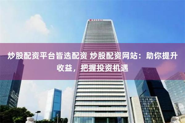 炒股配资平台皆选配资 炒股配资网站：助你提升收益，把握投资机
