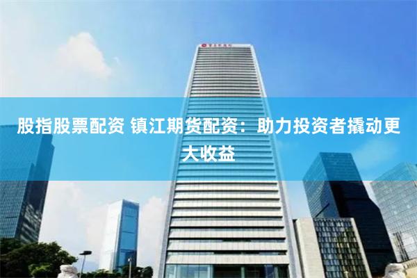 股指股票配资 镇江期货配资：助力投资者撬动更大收益