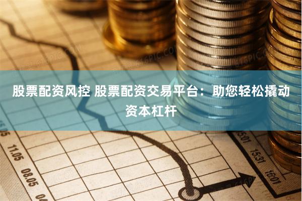 股票配资风控 股票配资交易平台：助您轻松撬动资本杠杆