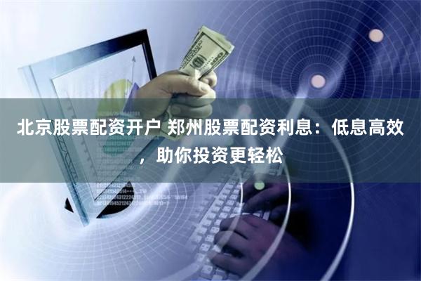 北京股票配资开户 郑州股票配资利息：低息高效，助你投资更轻松