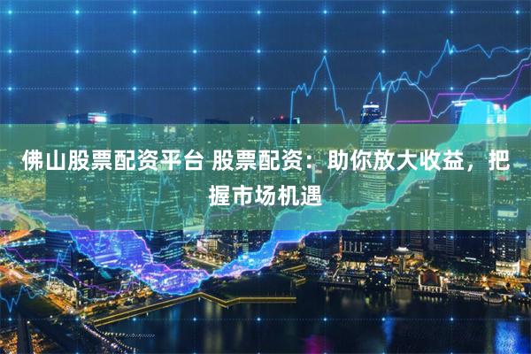 佛山股票配资平台 股票配资：助你放大收益，把握市场机遇
