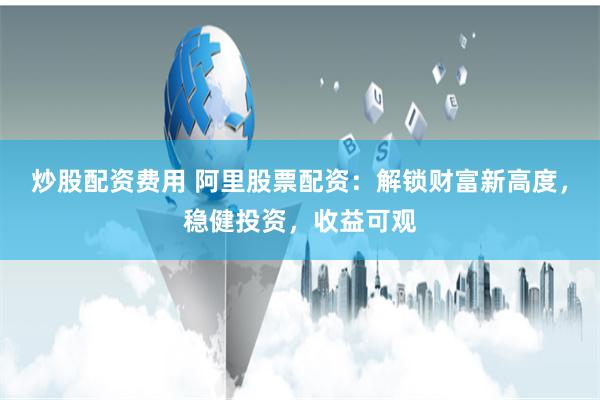 炒股配资费用 阿里股票配资：解锁财富新高度，稳健投资，收益可