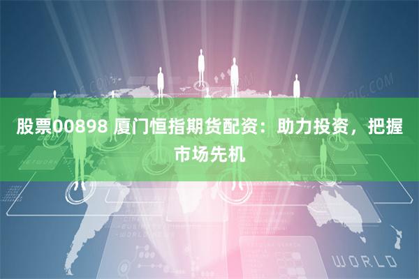 股票00898 厦门恒指期货配资：助力投资，把握市场先机