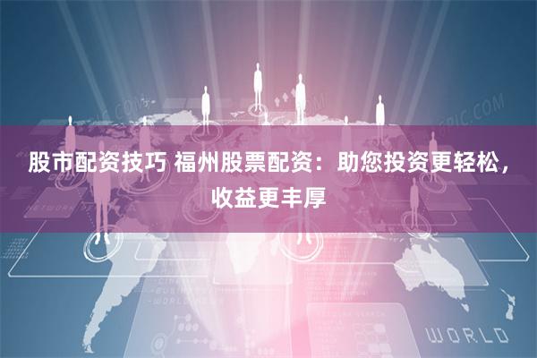 股市配资技巧 福州股票配资：助您投资更轻松，收益更丰厚