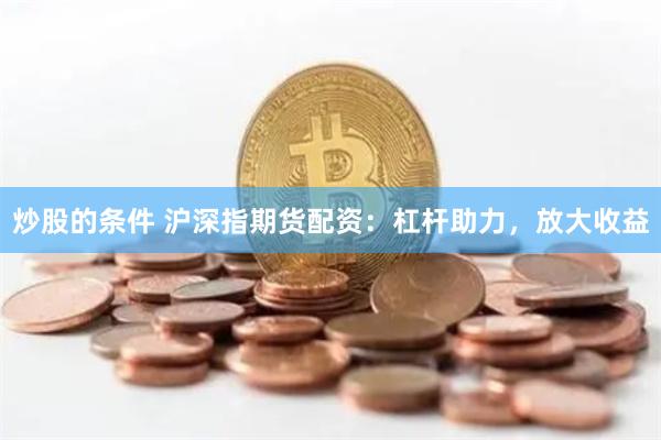 炒股的条件 沪深指期货配资：杠杆助力，放大收益
