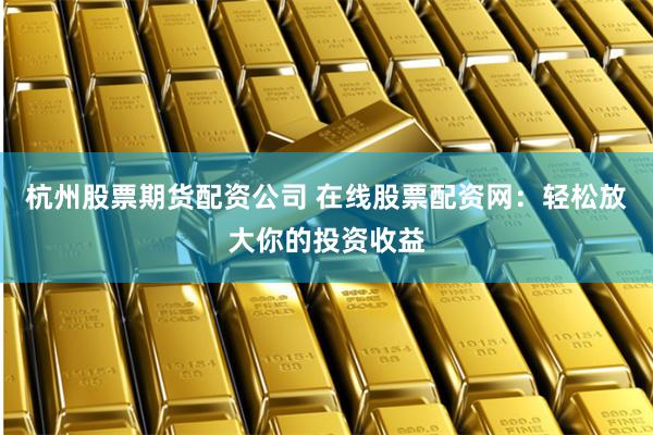 杭州股票期货配资公司 在线股票配资网：轻松放大你的投资收益