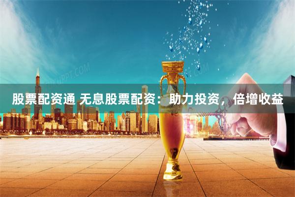股票配资通 无息股票配资:助力投资,倍增收益