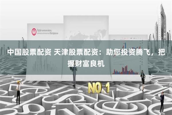 中国股票配资 天津股票配资：助您投资腾飞，把握财富良机