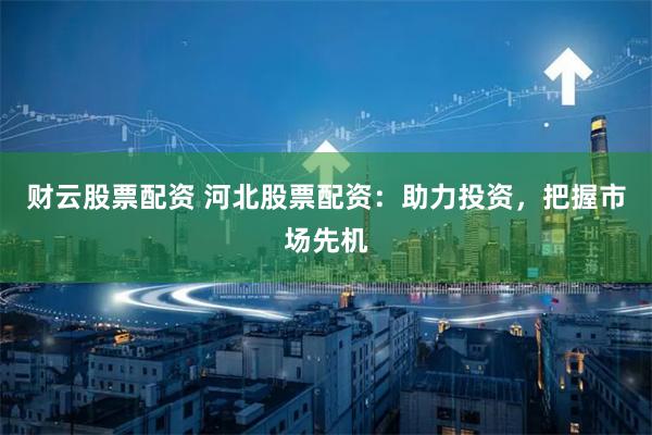 财云股票配资 河北股票配资：助力投资，把握市场先机