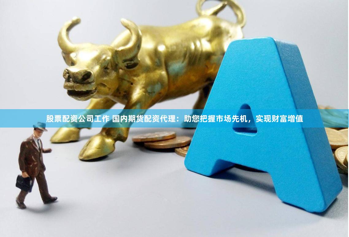 股票配资公司工作 国内期货配资代理：助您把握市场先机，实现财富增值