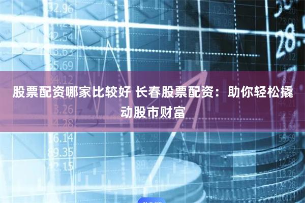 股票配资哪家比较好 长春股票配资：助你轻松撬动股市财富