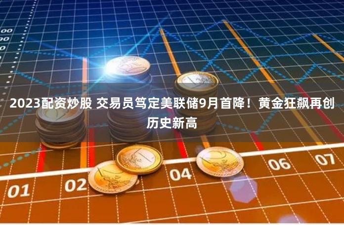 2023配资炒股 交易员笃定美联储9月首降！黄金狂飙再创历史新高