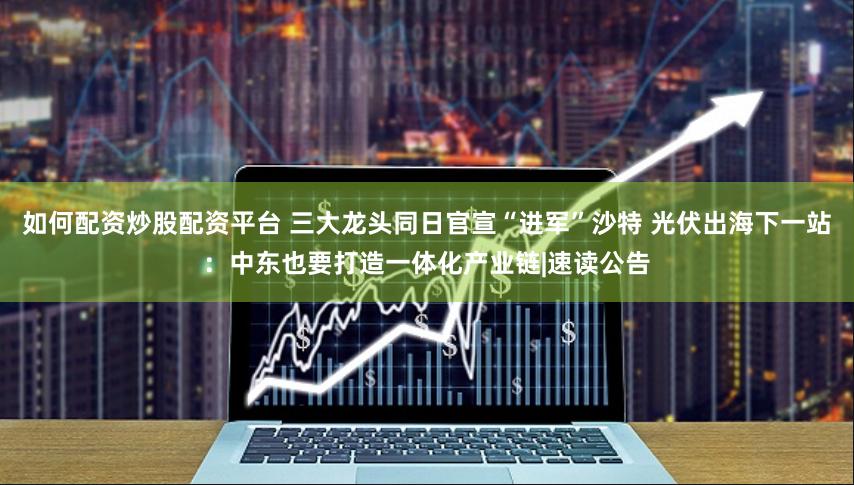 如何配资炒股配资平台 三大龙头同日官宣“进军”沙特 光伏出海下一站：中东也要打造一体化产业链|速读公告