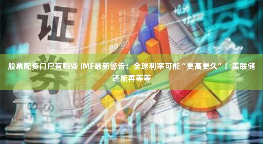 股票配资门户有哪些 IMF最新警告：全球利率可能“更高更久”！美联储还能再等等