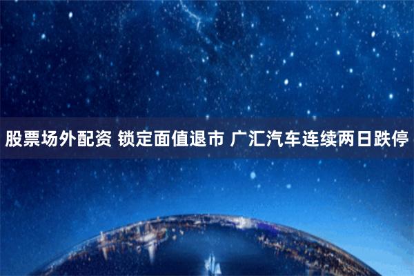 股票场外配资 锁定面值退市 广汇汽车连续两日跌停