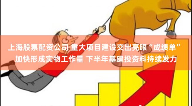 上海股票配资公司 重大项目建设交出亮眼“成绩单” 加快形成实物工作量 下半年基建投资料持续发力