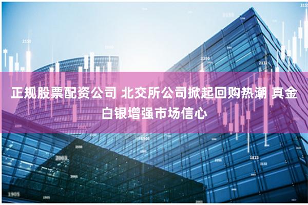 正规股票配资公司 北交所公司掀起回购热潮 真金白银增强市场信心
