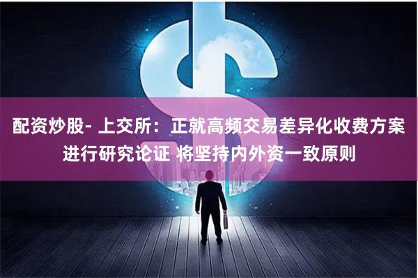 配资炒股- 上交所：正就高频交易差异化收费方案进行研究论证 将坚持内外资一致原则