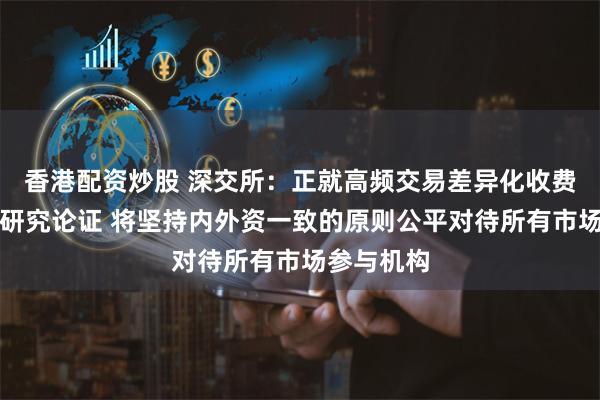 香港配资炒股 深交所：正就高频交易差异化收费方案进行研究论证 将坚持内外资一致的原则公平对待所有市场参与机构
